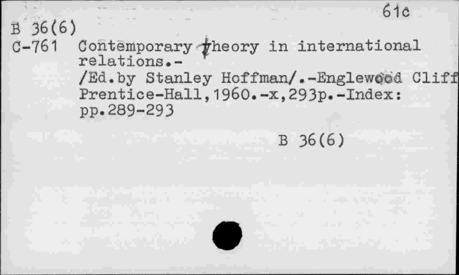 ﻿610
B 36(6)
C-761 Contemporary theory in international relations.-
/Ed.by Stanley Hoffman/.-Englewood C Prentice-Hall,1960.-x,293p»-Index: pp.289-293
B 36(6)